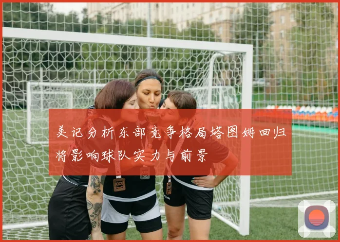 美记分析东部竞争格局塔图姆回归将影响球队实力与前景