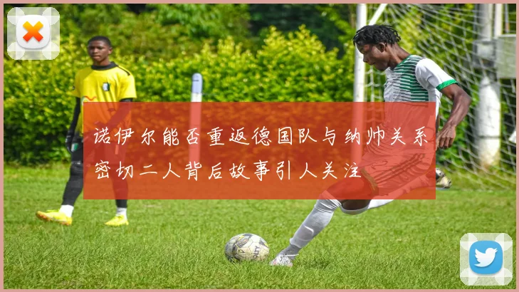 诺伊尔能否重返德国队与纳帅关系密切二人背后故事引人关注