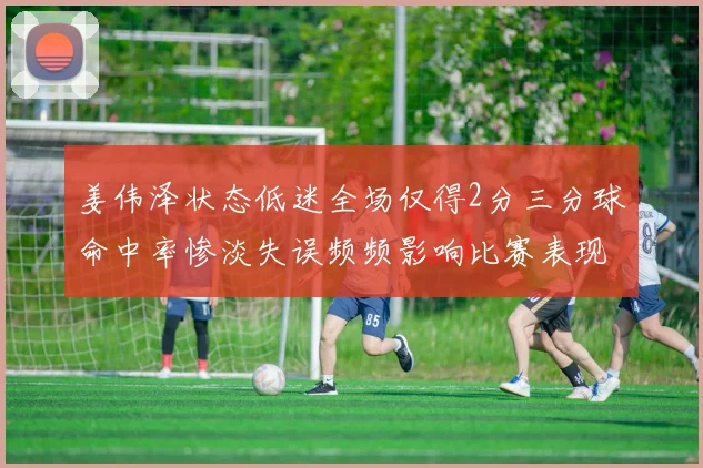 姜伟泽状态低迷全场仅得2分三分球命中率惨淡失误频频影响比赛表现