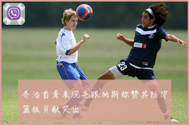 乔治首秀表现亮眼纳斯称赞其防守篮板贡献突出