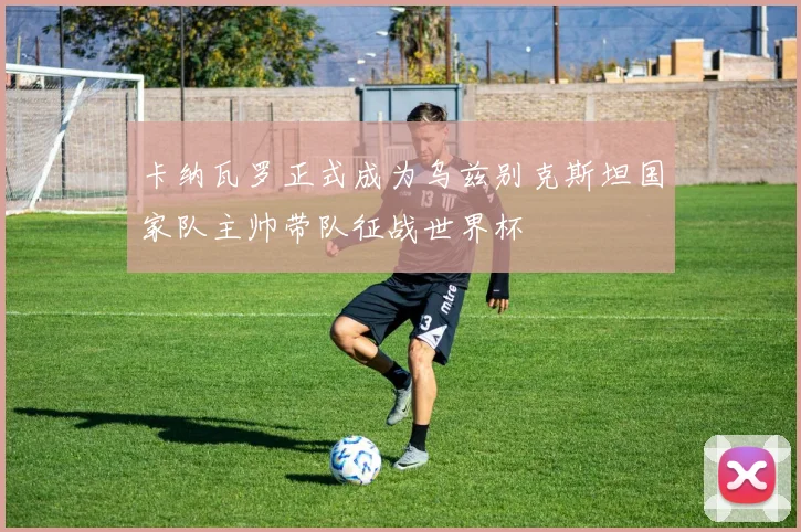 卡纳瓦罗正式成为乌兹别克斯坦国家队主帅带队征战世界杯
