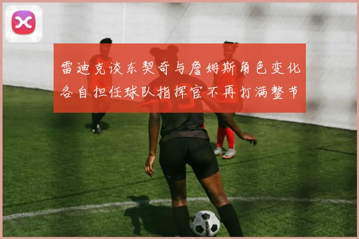 雷迪克谈东契奇与詹姆斯角色变化各自担任球队指挥官不再打满整节