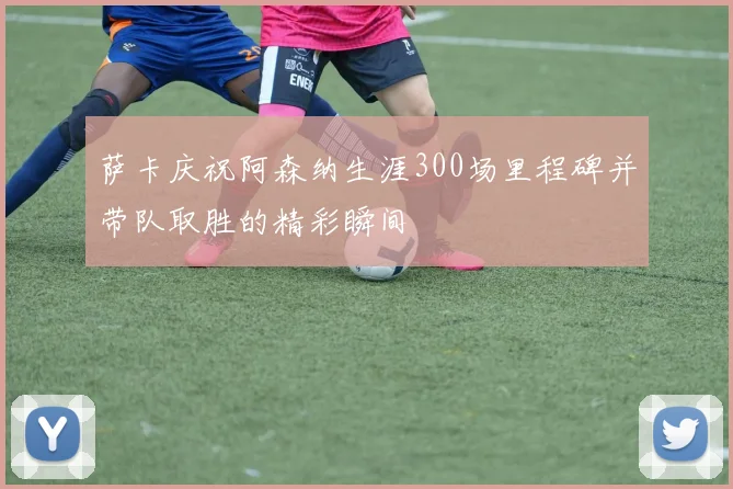 萨卡庆祝阿森纳生涯300场里程碑并带队取胜的精彩瞬间