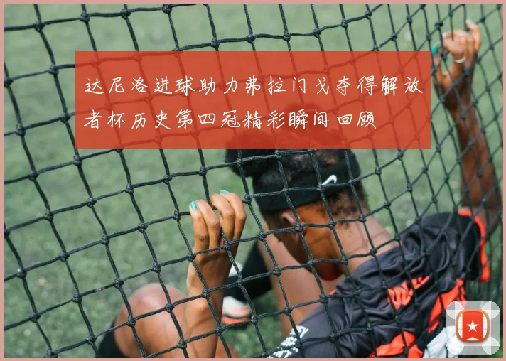 达尼洛进球助力弗拉门戈夺得解放者杯历史第四冠精彩瞬间回顾