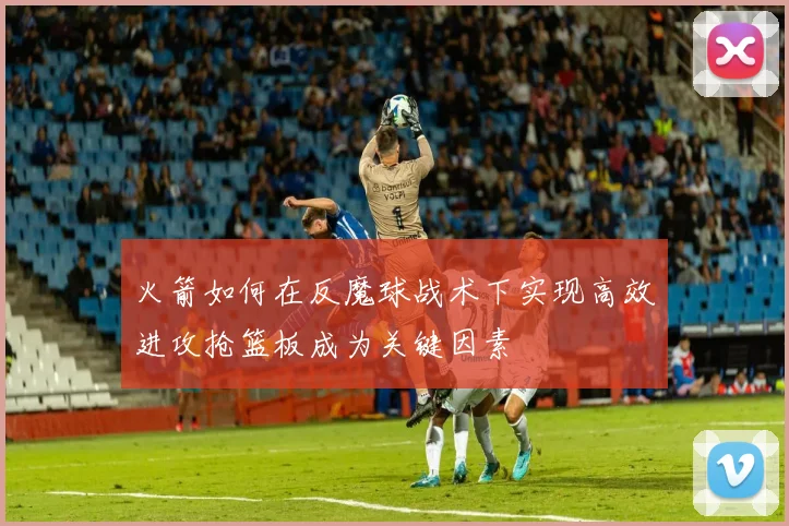 火箭如何在反魔球战术下实现高效进攻抢篮板成为关键因素