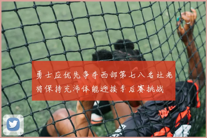 勇士应优先争夺西部第七八名让老将保持充沛体能迎接季后赛挑战