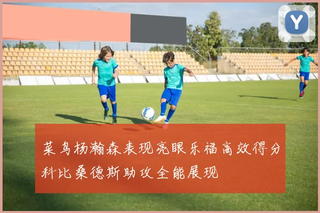 菜鸟杨瀚森表现亮眼乐福高效得分科比桑德斯助攻全能展现