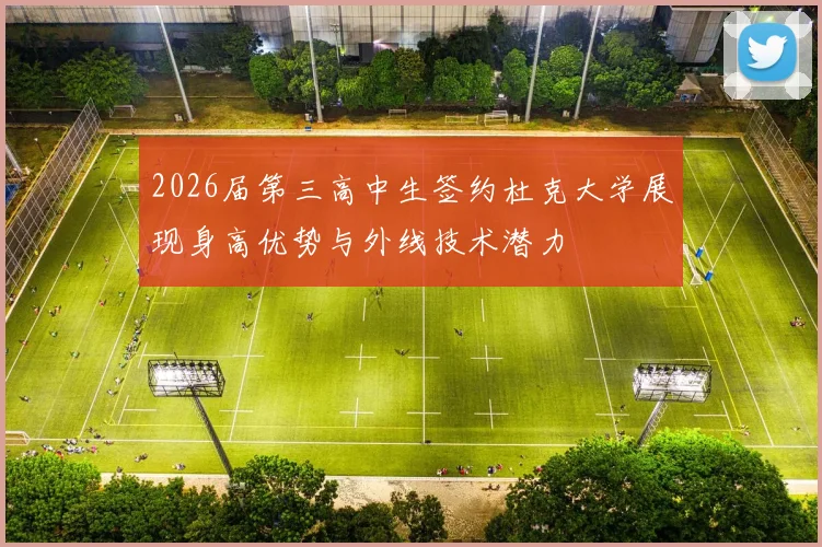2026届第三高中生签约杜克大学展现身高优势与外线技术潜力