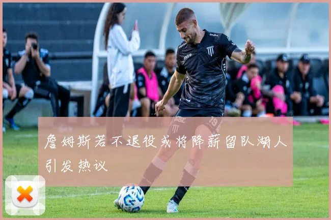 詹姆斯若不退役或将降薪留队湖人引发热议