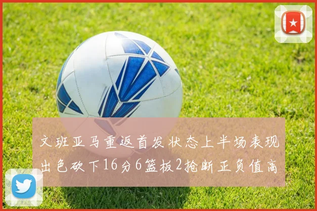 文班亚马重返首发状态上半场表现出色砍下16分6篮板2抢断正负值高达21