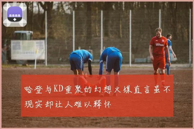 哈登与KD重聚的幻想火媒直言虽不现实却让人难以释怀