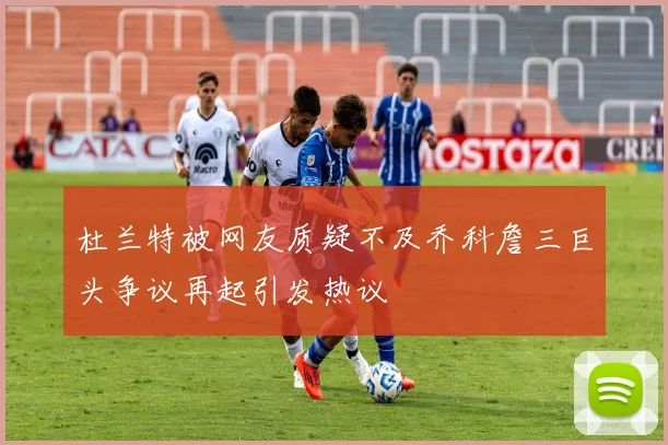 杜兰特被网友质疑不及乔科詹三巨头争议再起引发热议