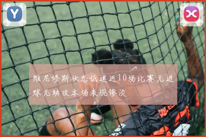 维尼修斯状态低迷近10场比赛无进球无助攻本场表现惨淡