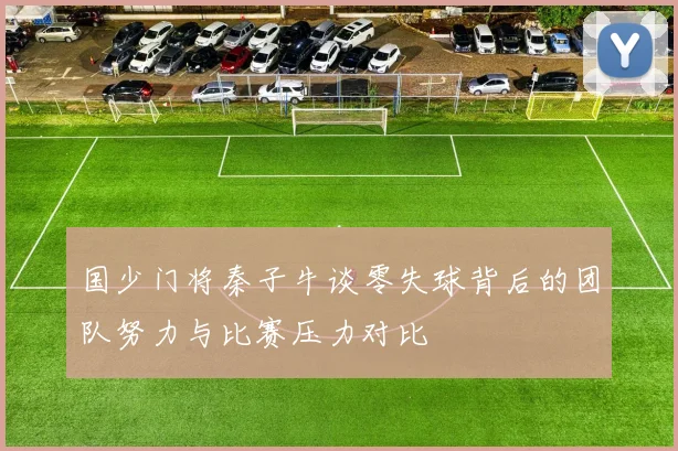 国少门将秦子牛谈零失球背后的团队努力与比赛压力对比