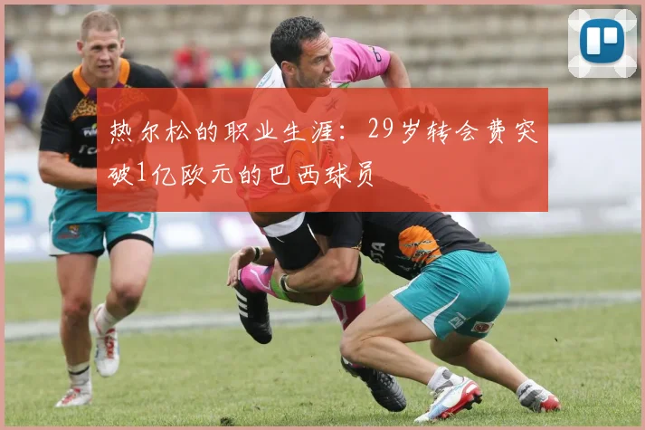 热尔松的职业生涯：29岁转会费突破1亿欧元的巴西球员