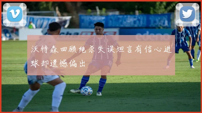 沃特森回顾绝杀失误坦言有信心进球却遗憾偏出