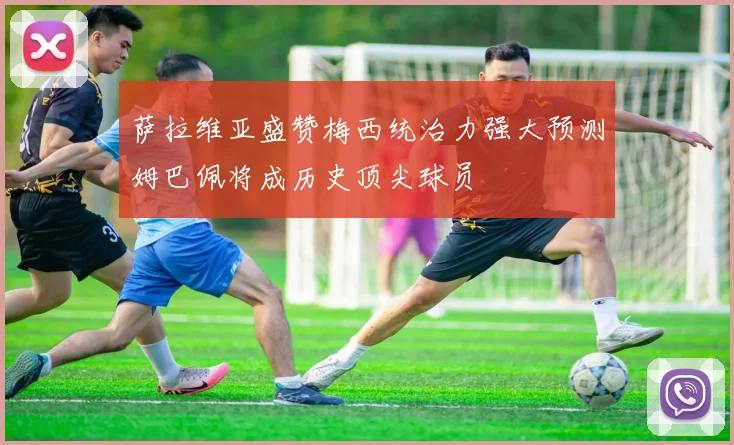萨拉维亚盛赞梅西统治力强大预测姆巴佩将成历史顶尖球员