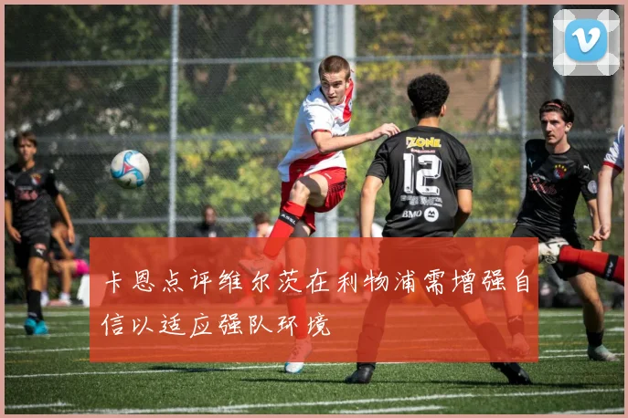 卡恩点评维尔茨在利物浦需增强自信以适应强队环境