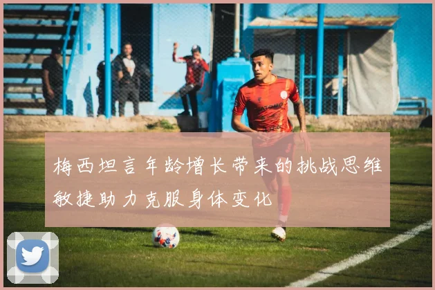 梅西坦言年龄增长带来的挑战思维敏捷助力克服身体变化