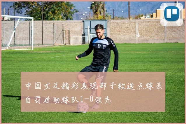 中国女足精彩表现邵子钦造点球亲自罚进助球队1-0领先