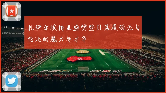 扎伊尔埃梅里盛赞登贝莱展现无与伦比的魔力与才华