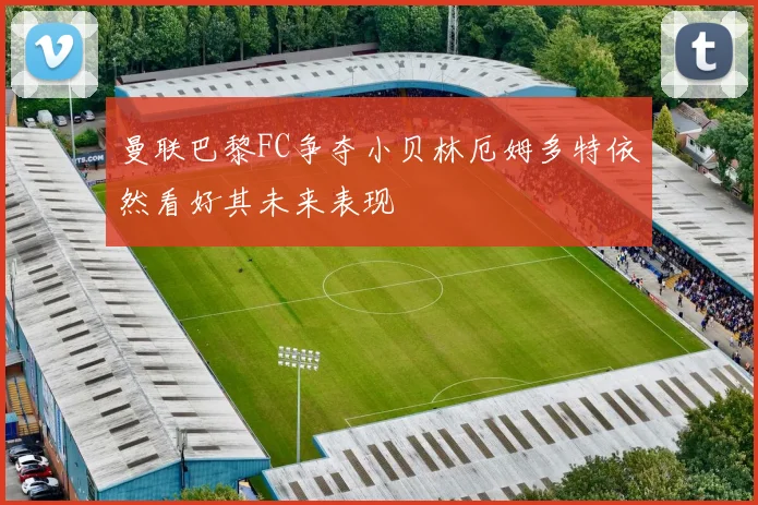 曼联巴黎FC争夺小贝林厄姆多特依然看好其未来表现