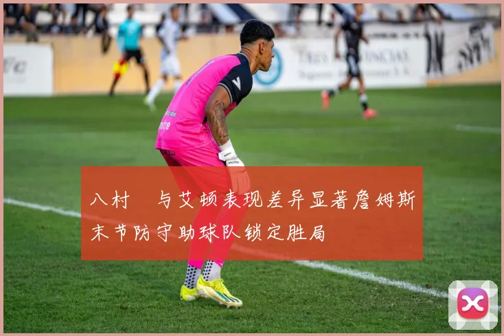 八村塁与艾顿表现差异显著詹姆斯末节防守助球队锁定胜局