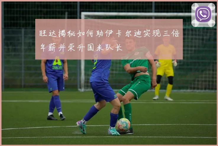 旺达揭秘如何助伊卡尔迪实现三倍年薪并荣升国米队长