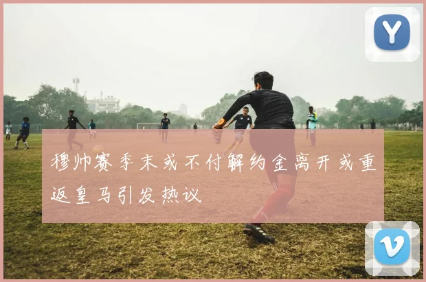 穆帅赛季末或不付解约金离开或重返皇马引发热议