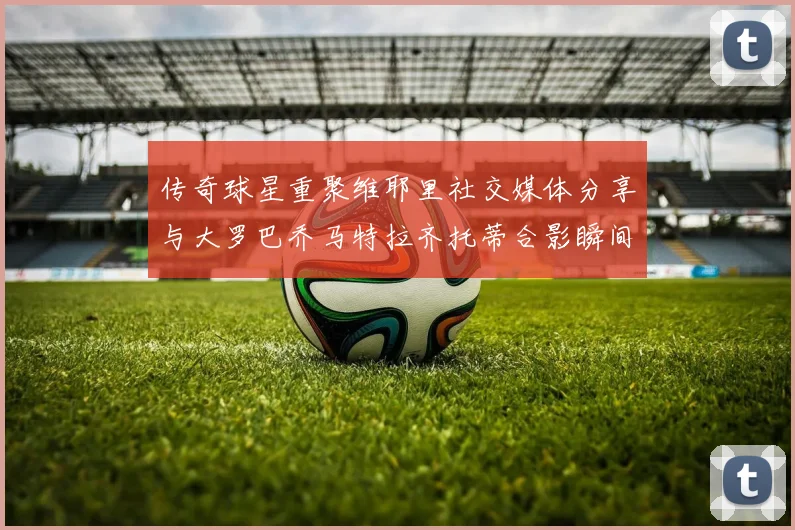 传奇球星重聚维耶里社交媒体分享与大罗巴乔马特拉齐托蒂合影瞬间