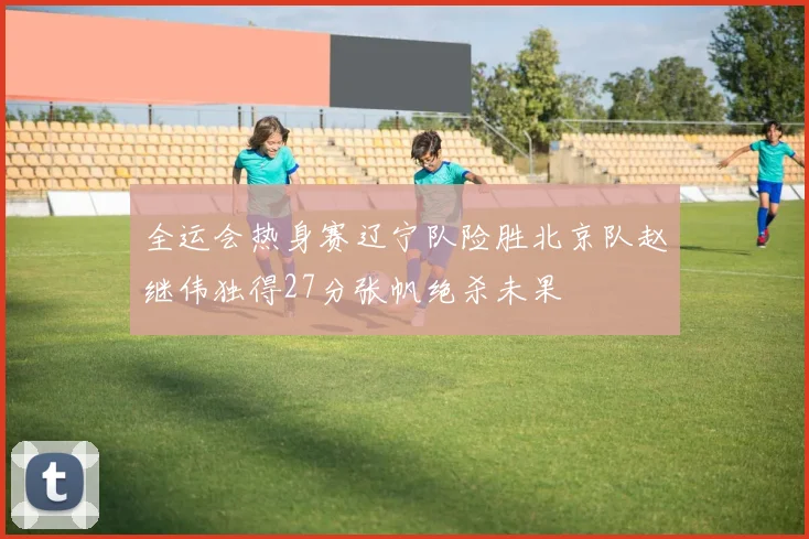 全运会热身赛辽宁队险胜北京队赵继伟独得27分张帆绝杀未果