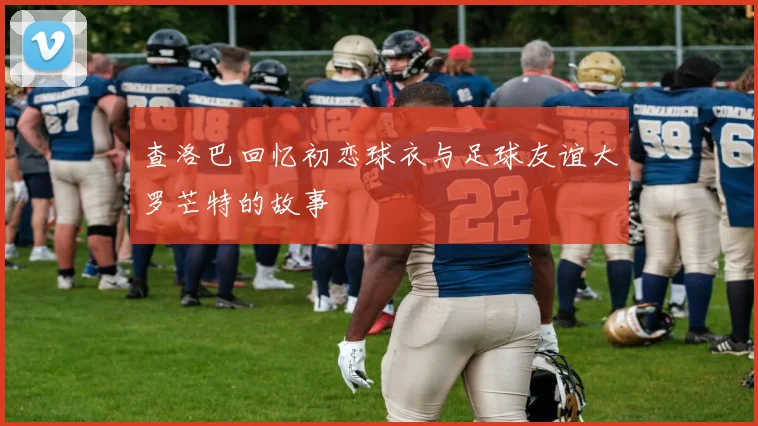 查洛巴回忆初恋球衣与足球友谊大罗芒特的故事