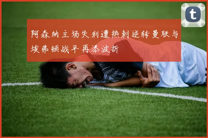 阿森纳主场失利遭热刺逆转曼联与埃弗顿战平再添波折