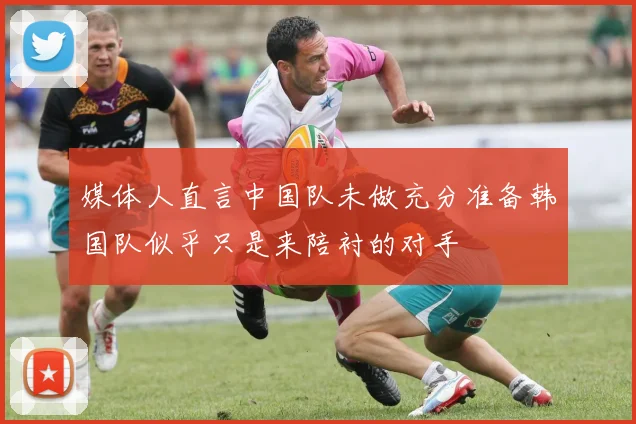 媒体人直言中国队未做充分准备韩国队似乎只是来陪衬的对手