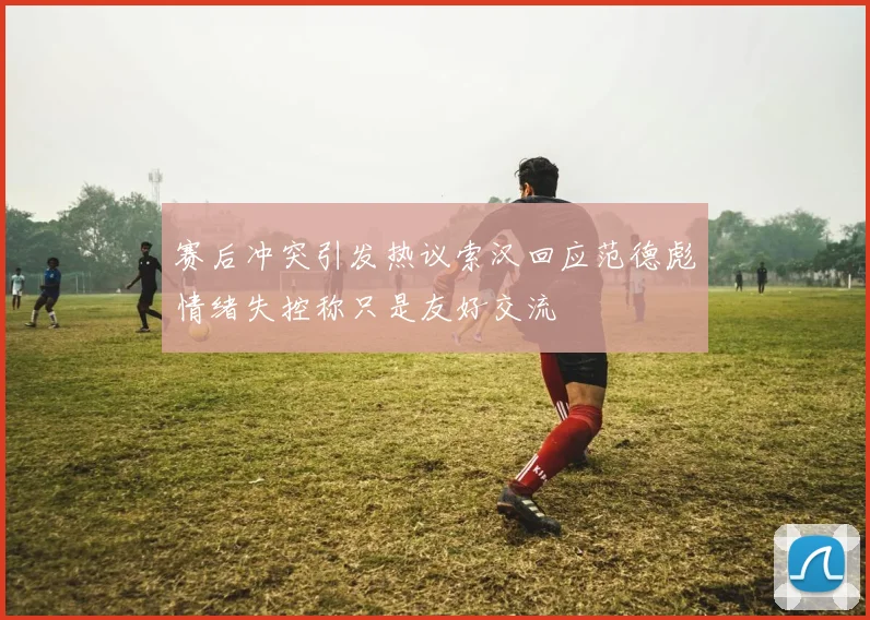 赛后冲突引发热议索汉回应范德彪情绪失控称只是友好交流