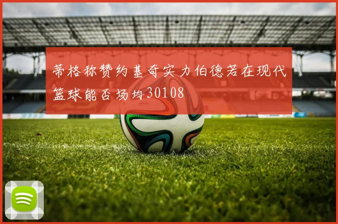 蒂格称赞约基奇实力伯德若在现代篮球能否场均30108