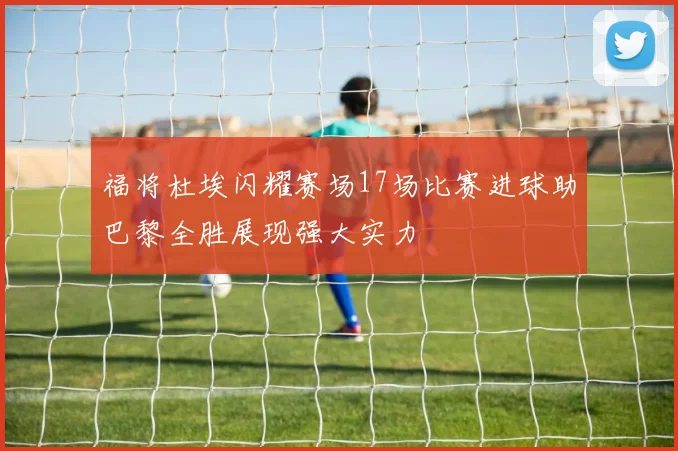福将杜埃闪耀赛场17场比赛进球助巴黎全胜展现强大实力