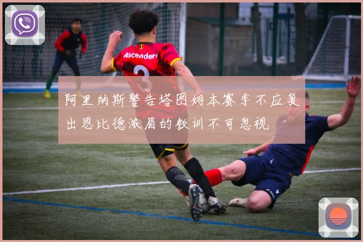 阿里纳斯警告塔图姆本赛季不应复出恩比德浓眉的教训不可忽视