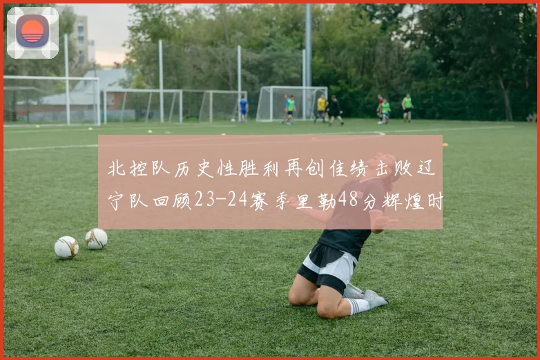北控队历史性胜利再创佳绩击败辽宁队回顾23-24赛季里勒48分辉煌时刻