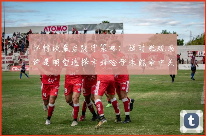 怀特谈最后防守策略：适时犯规或许是明智选择幸好哈登未能命中关键投篮