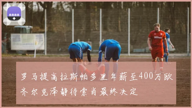 罗马提高拉斯帕多里年薪至400万欧齐尔克泽静待索肖最终决定
