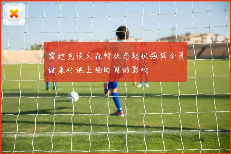 雷迪克谈文森特状态起伏强调全员健康对他上场时间的影响
