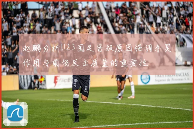 赵鹏分析U23国足晋级原因强调李昊作用与前场反击质量的重要性