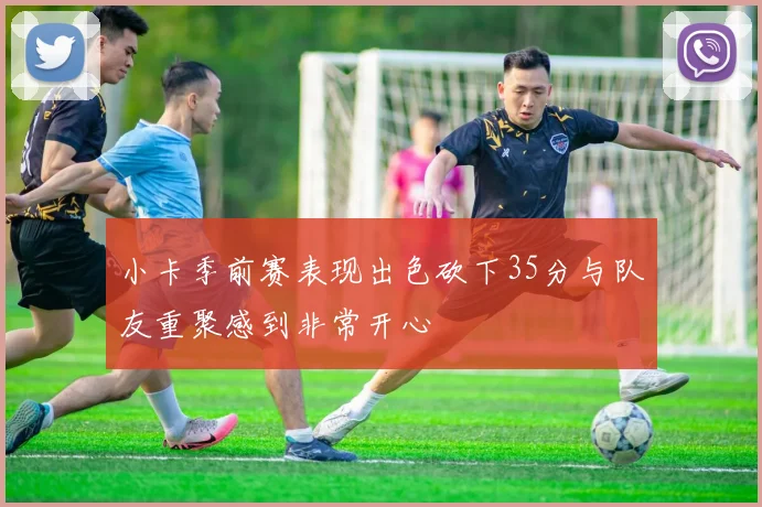 小卡季前赛表现出色砍下35分与队友重聚感到非常开心