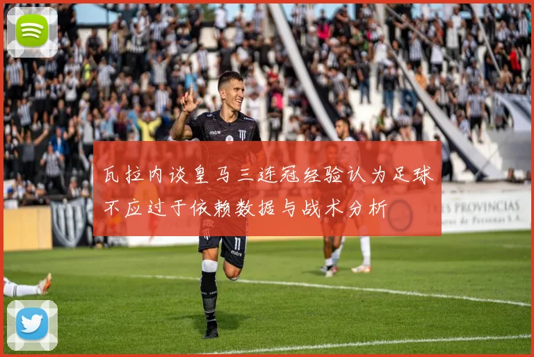 瓦拉内谈皇马三连冠经验认为足球不应过于依赖数据与战术分析