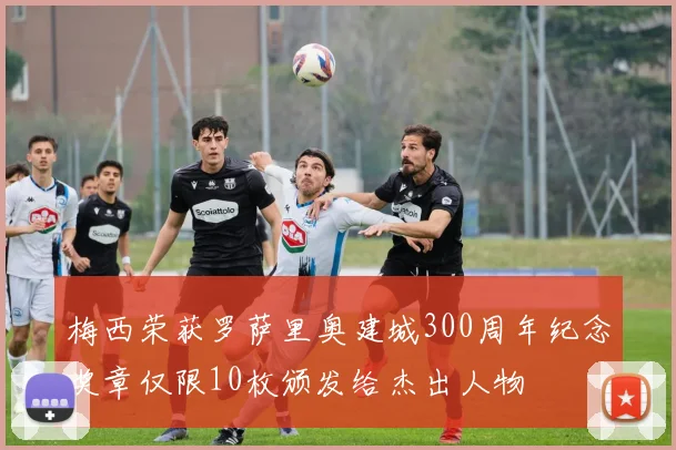 梅西荣获罗萨里奥建城300周年纪念奖章仅限10枚颁发给杰出人物