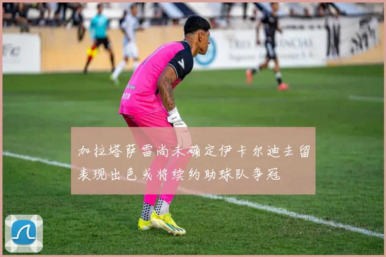加拉塔萨雷尚未确定伊卡尔迪去留表现出色或将续约助球队争冠