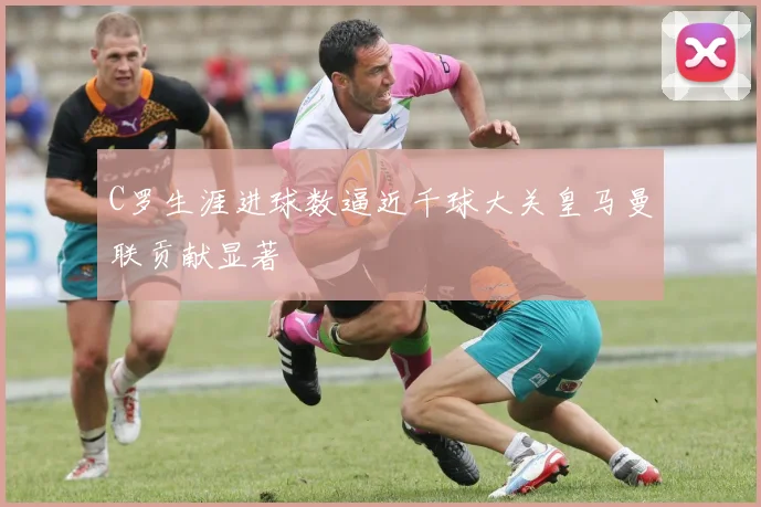 C罗生涯进球数逼近千球大关皇马曼联贡献显著