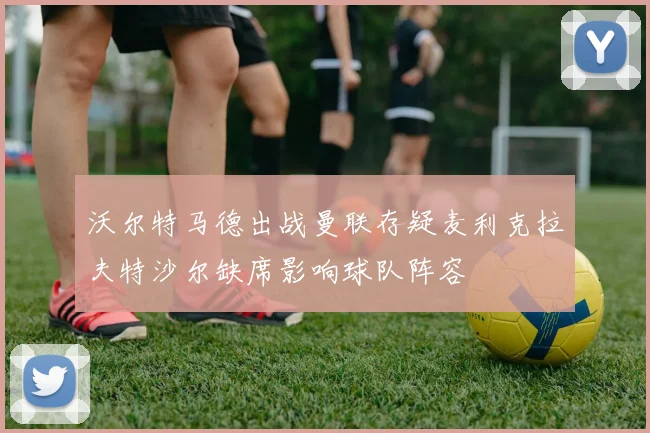 沃尔特马德出战曼联存疑麦利克拉夫特沙尔缺席影响球队阵容