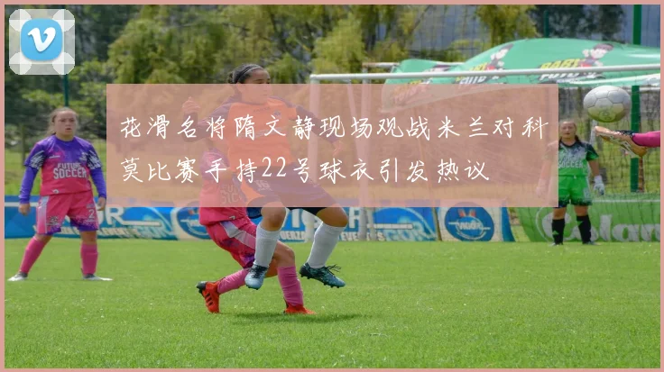 花滑名将隋文静现场观战米兰对科莫比赛手持22号球衣引发热议